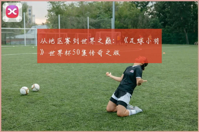 从地区赛到世界之巅：《足球小将》世界杯50集传奇之旅