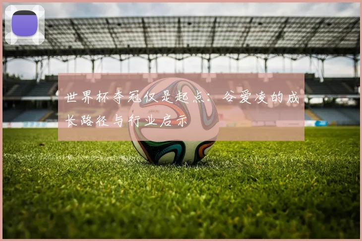 世界杯夺冠仅是起点：谷爱凌的成长路径与行业启示