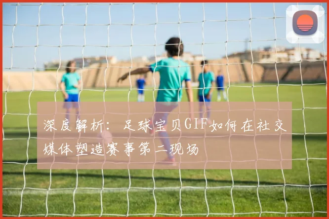 深度解析：足球宝贝GIF如何在社交媒体塑造赛事第二现场