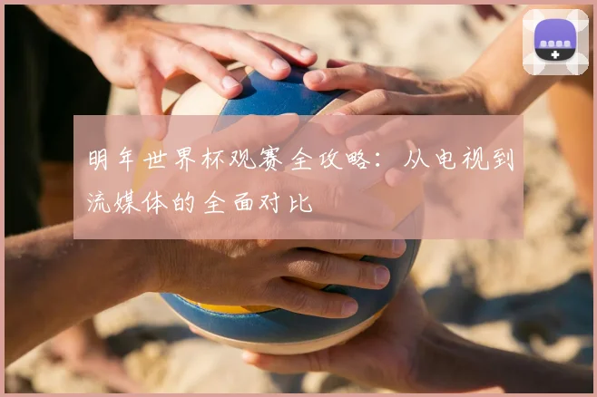 明年世界杯观赛全攻略:从电视到流媒体的全面对比