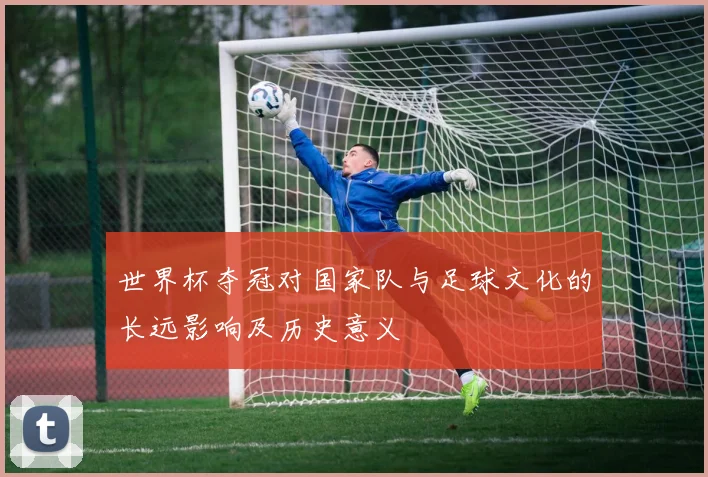 世界杯夺冠对国家队与足球文化的长远影响及历史意义