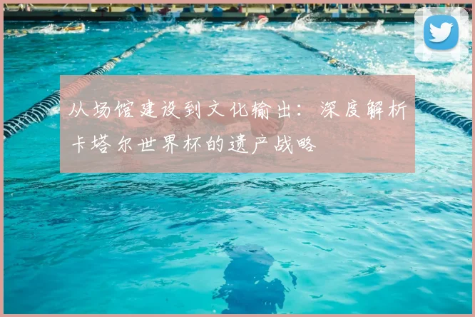 从场馆建设到文化输出：深度解析卡塔尔世界杯的遗产战略