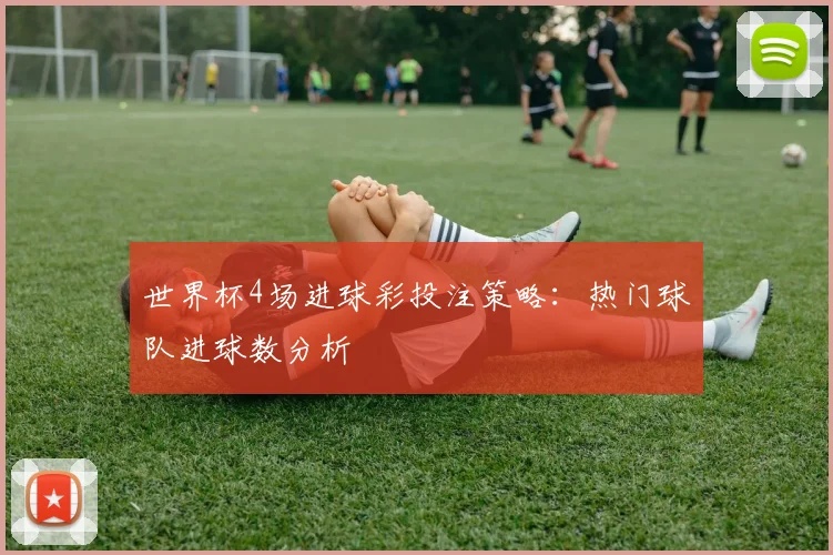 世界杯4场进球彩投注策略:热门球队进球数分析