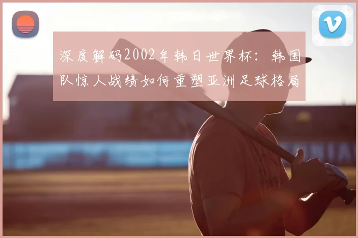 深度解码2002年韩日世界杯：韩国队惊人战绩如何重塑亚洲足球格局