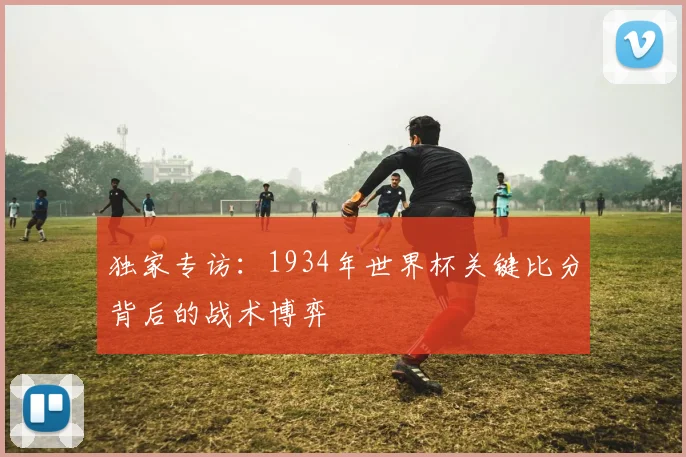 独家专访：1934年世界杯关键比分背后的战术博弈