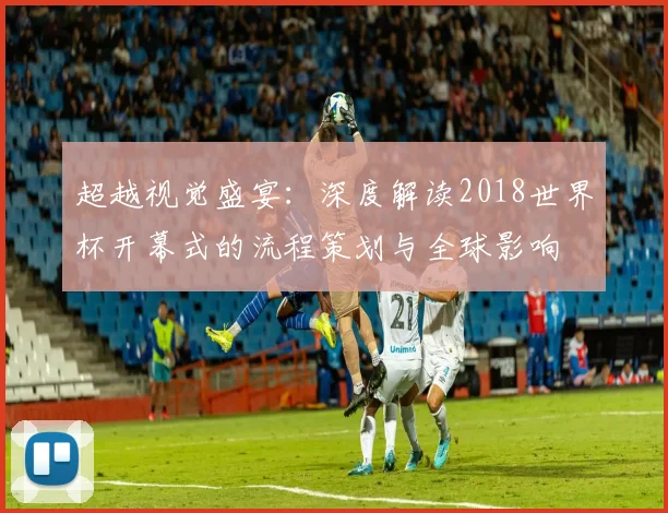 超越视觉盛宴：深度解读2018世界杯开幕式的流程策划与全球影响