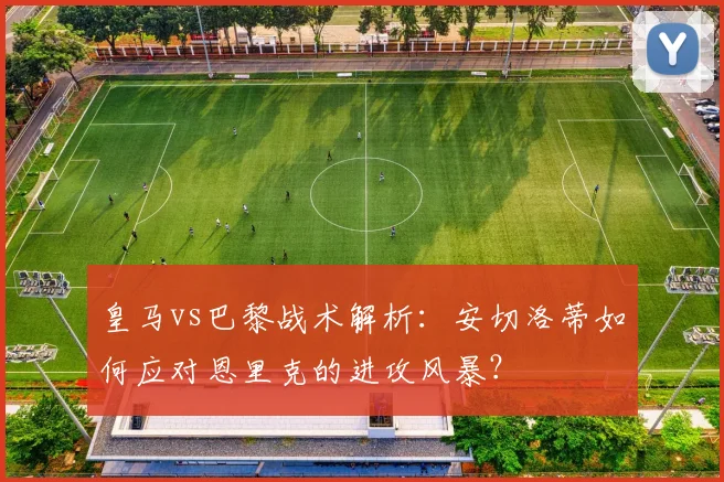 皇马vs巴黎战术解析：安切洛蒂如何应对恩里克的进攻风暴？