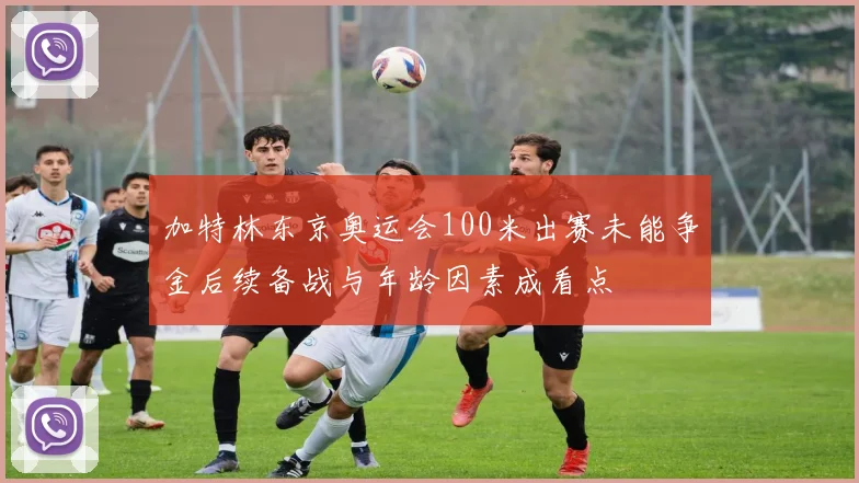 加特林东京奥运会100米出赛未能争金后续备战与年龄因素成看点