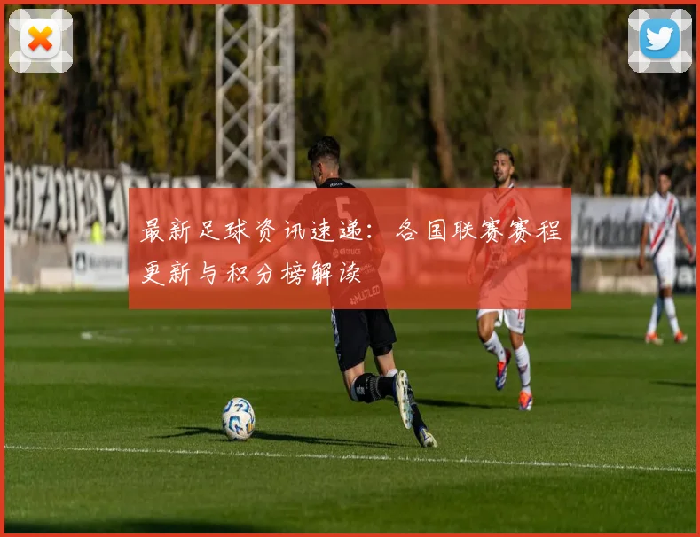 最新足球资讯速递：各国联赛赛程更新与积分榜解读