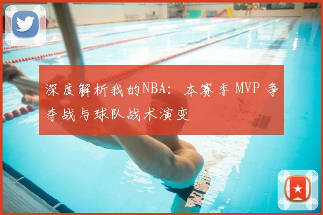 深度解析我的NBA：本赛季 MVP 争夺战与球队战术演变