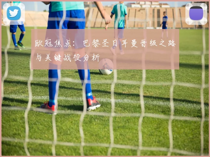 欧冠焦点：巴黎圣日耳曼晋级之路与关键战役分析