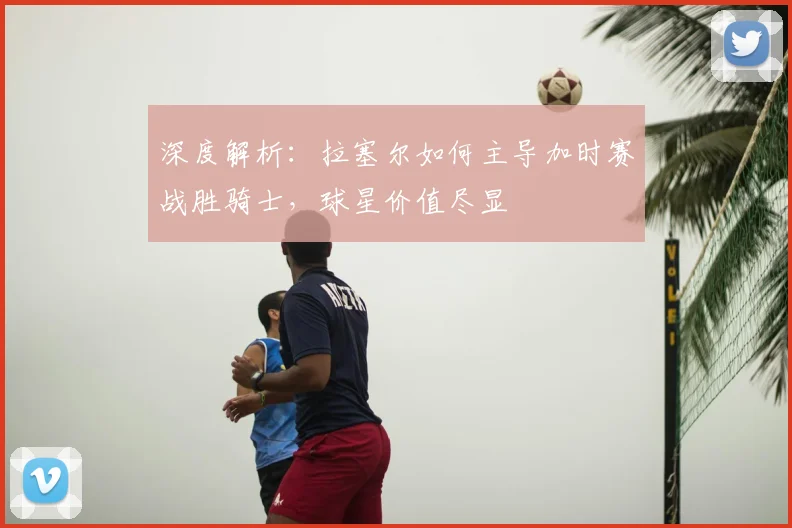 深度解析：拉塞尔如何主导加时赛战胜骑士，球星价值尽显