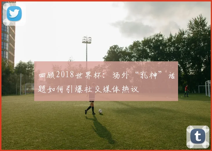 回顾2018世界杯：场外“乳神”话题如何引爆社交媒体热议