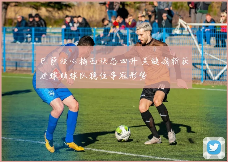 巴萨核心梅西状态回升 关键战斩获进球助球队稳住争冠形势