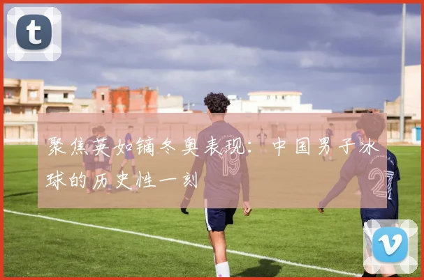 聚焦英如镝冬奥表现：中国男子冰球的历史性一刻