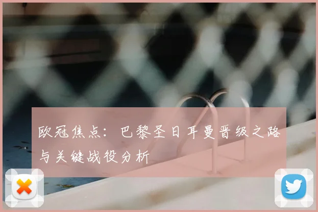 欧冠焦点：巴黎圣日耳曼晋级之路与关键战役分析