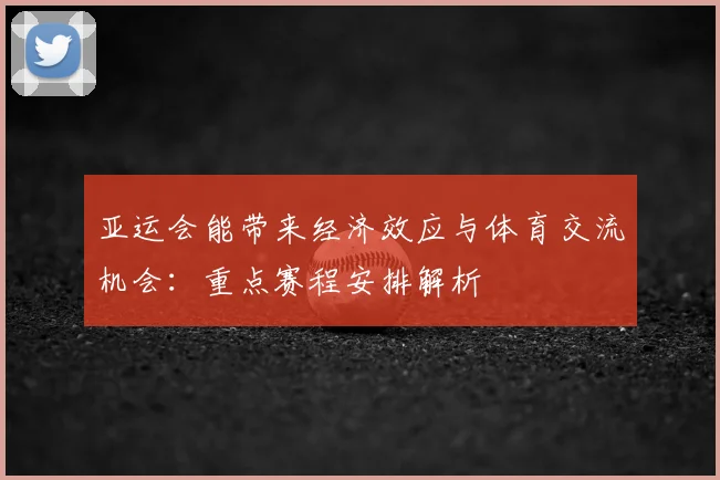 亚运会能带来经济效应与体育交流机会：重点赛程安排解析